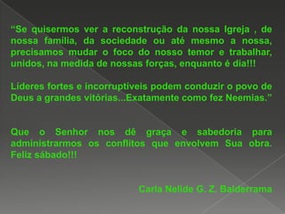 “Se quisermos ver a reconstrução da nossa Igreja , de
nossa família, da sociedade ou até mesmo a nossa,
precisamos mudar o foco do nosso temor e trabalhar,
unidos, na medida de nossas forças, enquanto é dia!!!
Líderes fortes e incorruptíveis podem conduzir o povo de
Deus a grandes vitórias...Exatamente como fez Neemias.”

Que o Senhor nos dê graça e sabedoria para
administrarmos os conflitos que envolvem Sua obra.
Feliz sábado!!!

Carla Nelide G. Z. Balderrama

 
