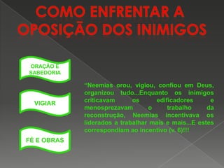 ORAÇÃO E
SABEDORIA

VIGIAR

FÉ E OBRAS

“Neemias orou, vigiou, confiou em Deus,
organizou tudo...Enquanto os inimigos
criticavam
os
edificadores
e
menosprezavam
o
trabalho
da
reconstrução, Neemias incentivava os
liderados a trabalhar mais e mais...E estes
correspondiam ao incentivo (v. 6)!!!

 