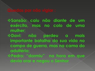 Quedas por não vigiar :
Sansão: caiu não diante de um
exército, mas no colo de uma
mulher;
Davi:
não
perdeu
a
mais
importante batalha da sua vida no
campo de guerra, mas na cama do
adultério;
Pedro: “dormiu” na hora em que
devia orar e negou o Senhor

 