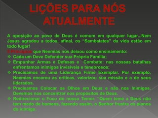 A oposição ao povo de Deus é comum em qualquer lugar...Nem
Jesus agradou a todos, afinal, os “Sambalates” da vida estão em
todo lugar!
5 Princípios que Neemias nos deixou como ensinamento:
 Cada um Deve Defender sua Própria Família;
 Empunhar Armas e Defesas e Combate: nas nossas batalhas
enfrentamos inimigos invisíveis e tenebrosos;
 Precisamos de uma Liderança Firme Exemplar. Por exemplo,
Neemias encarou as críticas, valorizou sua missão e a de seus
liderados.
 Precisamos Colocar os Olhos em Deus e não nos Inimigos.
Devemos nos concentrar nos propósitos de Deus.
 Redirecionar o Foco do nosso Temor. “Quem teme a Deus não
tem medo de homens, fazendo assim, o Senhor frustra os planos
do inimigo.

 