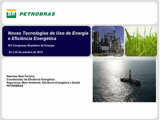 Novas Tecnologias de Uso de Energia
e Eficiência Energética
XIV Congresso Brasileiro de Energia

 23 a 25 de outubro de 2012




Neemias Reis Ferreira
Coordenador de Eficiência Energética
Segurança, Meio Ambiente, Eficiência Energética e Saúde
PETROBRAS
 