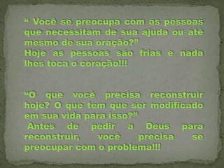 “ Você se preocupa com as pessoas
que necessitam de sua ajuda ou até
mesmo de sua oração?”
Hoje as pessoas são frias e nada
lhes toca o coração!!!
“O que você precisa reconstruir
hoje? O que tem que ser modificado
em sua vida para isso?”
Antes de pedir a Deus para
reconstruir,
você
precisa
se
preocupar com o problema!!!

 