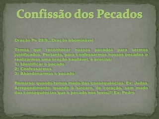 Oração Pv 28:9...Oração abominável
Temos que reconhecer nossos pecados para sermos
justificados. Portanto, para confessarmos nossos pecados e
realizarmos uma oração saudável, é preciso:
1) Identificar o pecado
2) Confessarmos
3) Abandonarmos o pecado
Remorso: quando temos medo das consequências. Ex: Judas
Arrependimento: quando é sincero, de coração, sem medo
das consequências que o pecado nos levou!!! Ex: Pedro

 