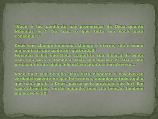 “Você é tão confiante nas promessas de Deus quanto
Neemias era? Se não, o que falta em você para
conseguir?”
Deus tem aliança conosco...Aliança é eterna, não é como
um contrato que pode ser quebrado!!!
Neemias sabia que Deus cumpriria sua aliança de amor
com seu povo e também sabia que apesar de Deus não
precisar de sua ajuda, ele estava pronto a envolver-se...
Você quer sua benção...Mas está disposto a envolver-se
verdadeiramente no que for preciso, abandonar tudo aquilo
que não agrada a Deus, passar pela provação que for? Em
caso afirmativo, então aguarde, pois sua benção também
em breve virá!!!

 