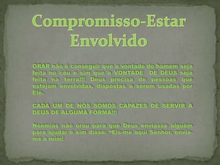 ORAR não é conseguir que a vontade do homem seja
feita no céu e sim que a VONTADE DE DEUS seja
feita na terra!!! Deus precisa de pessoas que
estejam envolvidas, dispostas a serem usadas por
Ele.
CADA UM DE NÓS SOMOS CAPAZES DE SERVIR A
DEUS DE ALGUMA FORMA!!!
Neemias não orou para que Deus enviasse alguém
para ajudar e sim disse: “Eis-me aqui Senhor, enviame a mim!

 
