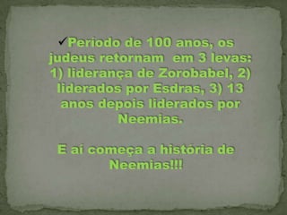 Período de 100 anos, os
judeus retornam em 3 levas:
1) liderança de Zorobabel, 2)
liderados por Esdras, 3) 13
anos depois liderados por
Neemias.
E aí começa a história de
Neemias!!!

 