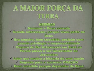 NEEMIAS
 Neemias = Deus consola
 Grande intercessor, porque viveu perto de
Deus
 Era copeiro, bem sucedido, posição com
grande privilégio e responsabilidade
 Copeiro do Rei Artaxerxes em Susã na
Pérsia passa a ser Governador de
Jerusalém
 Líder que mudou a história de uma nação
 Segredo para o sucesso: ORAÇÃO
 Bem sucedido porque dependeu de Deus

 