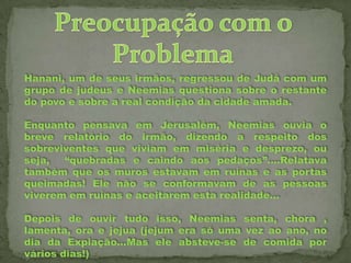 Hanani, um de seus irmãos, regressou de Judá com um
grupo de judeus e Neemias questiona sobre o restante
do povo e sobre a real condição da cidade amada.
Enquanto pensava em Jerusalém, Neemias ouvia o
breve relatório do irmão, dizendo a respeito dos
sobreviventes que viviam em miséria e desprezo, ou
seja,
“quebradas e caindo aos pedaços”....Relatava
também que os muros estavam em ruínas e as portas
queimadas! Ele não se conformavam de as pessoas
viverem em ruínas e aceitarem esta realidade...
Depois de ouvir tudo isso, Neemias senta, chora ,
lamenta, ora e jejua (jejum era só uma vez ao ano, no
dia da Expiação...Mas ele absteve-se de comida por
vários dias!)

 