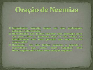 1) Intensidade: investiu tempo em uma prolongada
petição e intercessão;
2) Honestidade: não tentou inventar uma desculpa para
seu povo...Usou o pronome “nós” e não “eles”, se
identificando com uma geração que sequer havia
conhecido!!!
3) Urgência:
ele não tentou suavizar o pecado e
reconheceu
que
todos
eram
culpados
ante
Deus, implorando a Deus uma solução urgente!

 