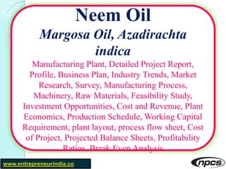 www.entrepreneurindia.co
Neem Oil
Margosa Oil, Azadirachta
indica
Manufacturing Plant, Detailed Project Report,
Profile, Business Plan, Industry Trends, Market
Research, Survey, Manufacturing Process,
Machinery, Raw Materials, Feasibility Study,
Investment Opportunities, Cost and Revenue, Plant
Economics, Production Schedule, Working Capital
Requirement, plant layout, process flow sheet, Cost
of Project, Projected Balance Sheets, Profitability
Ratios, Break Even Analysis
 