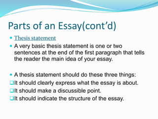 Parts of an Essay(cont’d)
 Thesis statement
 A very basic thesis statement is one or two
sentences at the end of the first paragraph that tells
the reader the main idea of your essay.
 A thesis statement should do these three things:
It should clearly express what the essay is about.
It should make a discussible point.
It should indicate the structure of the essay.
 