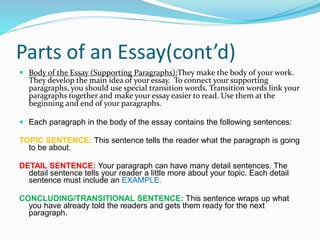 Parts of an Essay(cont’d)
 Body of the Essay (Supporting Paragraphs):They make the body of your work.
They develop the main idea of your essay. To connect your supporting
paragraphs, you should use special transition words. Transition words link your
paragraphs together and make your essay easier to read. Use them at the
beginning and end of your paragraphs.
 Each paragraph in the body of the essay contains the following sentences:
TOPIC SENTENCE: This sentence tells the reader what the paragraph is going
to be about.
DETAIL SENTENCE: Your paragraph can have many detail sentences. The
detail sentence tells your reader a little more about your topic. Each detail
sentence must include an EXAMPLE.
CONCLUDING/TRANSITIONAL SENTENCE: This sentence wraps up what
you have already told the readers and gets them ready for the next
paragraph.
 