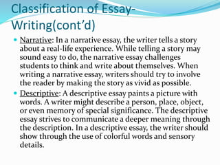 Classification of Essay-
Writing(cont’d)
 Narrative: In a narrative essay, the writer tells a story
about a real-life experience. While telling a story may
sound easy to do, the narrative essay challenges
students to think and write about themselves. When
writing a narrative essay, writers should try to involve
the reader by making the story as vivid as possible.
 Descriptive: A descriptive essay paints a picture with
words. A writer might describe a person, place, object,
or even memory of special significance. The descriptive
essay strives to communicate a deeper meaning through
the description. In a descriptive essay, the writer should
show through the use of colorful words and sensory
details.
 