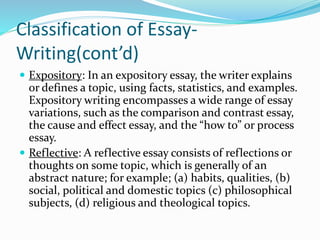 Classification of Essay-
Writing(cont’d)
 Expository: In an expository essay, the writer explains
or defines a topic, using facts, statistics, and examples.
Expository writing encompasses a wide range of essay
variations, such as the comparison and contrast essay,
the cause and effect essay, and the “how to” or process
essay.
 Reflective: A reflective essay consists of reflections or
thoughts on some topic, which is generally of an
abstract nature; for example; (a) habits, qualities, (b)
social, political and domestic topics (c) philosophical
subjects, (d) religious and theological topics.
 