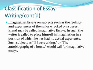 Classification of Essay-
Writing(cont’d)
 Imaginative :Essays on subjects such as the feelings
and experiences of the sailor wrecked on a desert
island may be called imaginative Essays. In such the
writer is called to place himself in imagination in a
position of which he has had no actual experience.
Such subjects as "If I were a king," or "The
autobiography of a horse," would call for imaginative
essays.
 