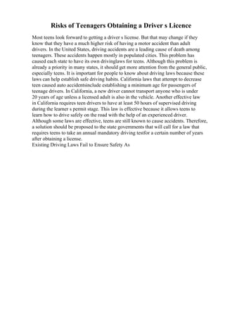 Risks of Teenagers Obtaining a Driver s Licence
Most teens look forward to getting a driver s license. But that may change if they
know that they have a much higher risk of having a motor accident than adult
drivers. In the United States, driving accidents are a leading cause of death among
teenagers. These accidents happen mostly in populated cities. This problem has
caused each state to have its own drivinglaws for teens. Although this problem is
already a priority in many states, it should get more attention from the general public,
especially teens. It is important for people to know about driving laws because these
laws can help establish safe driving habits. California laws that attempt to decrease
teen caused auto accidentsinclude establishing a minimum age for passengers of
teenage drivers. In California, a new driver cannot transport anyone who is under
20 years of age unless a licensed adult is also in the vehicle. Another effective law
in California requires teen drivers to have at least 50 hours of supervised driving
during the learner s permit stage. This law is effective because it allows teens to
learn how to drive safely on the road with the help of an experienced driver.
Although some laws are effective, teens are still known to cause accidents. Therefore,
a solution should be proposed to the state governments that will call for a law that
requires teens to take an annual mandatory driving testfor a certain number of years
after obtaining a license.
Existing Driving Laws Fail to Ensure Safety As
 