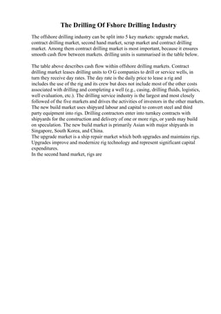 The Drilling Of Fshore Drilling Industry
The offshore drilling industry can be split into 5 key markets: upgrade market,
contract drilling market, second hand market, scrap market and contract drilling
market. Among them contract drilling market is most important, because it ensures
smooth cash flow between markets. drilling units is summarised in the table below.
The table above describes cash flow within offshore drilling markets. Contract
drilling market leases drilling units to O G companies to drill or service wells, in
turn they receive day rates. The day rate is the daily price to lease a rig and
includes the use of the rig and its crew but does not include most of the other costs
associated with drilling and completing a well (e.g., casing, drilling fluids, logistics,
well evaluation, etc.). The drilling service industry is the largest and most closely
followed of the five markets and drives the activities of investors in the other markets.
The new build market uses shipyard labour and capital to convert steel and third
party equipment into rigs. Drilling contractors enter into turnkey contracts with
shipyards for the construction and delivery of one or more rigs, or yards may build
on speculation. The new build market is primarily Asian with major shipyards in
Singapore, South Korea, and China.
The upgrade market is a ship repair market which both upgrades and maintains rigs.
Upgrades improve and modernize rig technology and represent significant capital
expenditures.
In the second hand market, rigs are
 