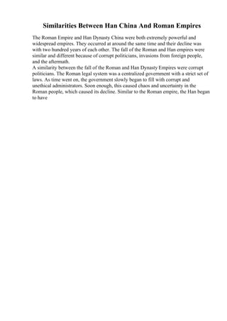 Similarities Between Han China And Roman Empires
The Roman Empire and Han Dynasty China were both extremely powerful and
widespread empires. They occurred at around the same time and their decline was
with two hundred years of each other. The fall of the Roman and Han empires were
similar and different because of corrupt politicians, invasions from foreign people,
and the aftermath.
A similarity between the fall of the Roman and Han Dynasty Empires were corrupt
politicians. The Roman legal system was a centralized government with a strict set of
laws. As time went on, the government slowly began to fill with corrupt and
unethical administrators. Soon enough, this caused chaos and uncertainty in the
Roman people, which caused its decline. Similar to the Roman empire, the Han began
to have
 