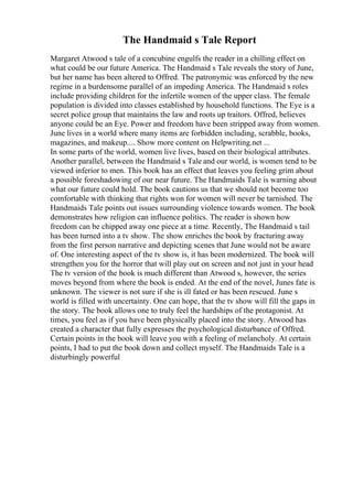 The Handmaid s Tale Report
Margaret Atwood s tale of a concubine engulfs the reader in a chilling effect on
what could be our future America. The Handmaid s Tale reveals the story of June,
but her name has been altered to Offred. The patronymic was enforced by the new
regime in a burdensome parallel of an impeding America. The Handmaid s roles
include providing children for the infertile women of the upper class. The female
population is divided into classes established by household functions. The Eye is a
secret police group that maintains the law and roots up traitors. Offred, believes
anyone could be an Eye. Power and freedom have been stripped away from women.
June lives in a world where many items are forbidden including, scrabble, books,
magazines, and makeup.... Show more content on Helpwriting.net ...
In some parts of the world, women live lives, based on their biological attributes.
Another parallel, between the Handmaid s Tale and our world, is women tend to be
viewed inferior to men. This book has an effect that leaves you feeling grim about
a possible foreshadowing of our near future. The Handmaids Tale is warning about
what our future could hold. The book cautions us that we should not become too
comfortable with thinking that rights won for women will never be tarnished. The
Handmaids Tale points out issues surrounding violence towards women. The book
demonstrates how religion can influence politics. The reader is shown how
freedom can be chipped away one piece at a time. Recently, The Handmaid s tail
has been turned into a tv show. The show enriches the book by fracturing away
from the first person narrative and depicting scenes that June would not be aware
of. One interesting aspect of the tv show is, it has been modernized. The book will
strengthen you for the horror that will play out on screen and not just in your head
The tv version of the book is much different than Atwood s, however, the series
moves beyond from where the book is ended. At the end of the novel, Junes fate is
unknown. The viewer is not sure if she is ill fated or has been rescued. June s
world is filled with uncertainty. One can hope, that the tv show will fill the gaps in
the story. The book allows one to truly feel the hardships of the protagonist. At
times, you feel as if you have been physically placed into the story. Atwood has
created a character that fully expresses the psychological disturbance of Offred.
Certain points in the book will leave you with a feeling of melancholy. At certain
points, I had to put the book down and collect myself. The Handmaids Tale is a
disturbingly powerful
 