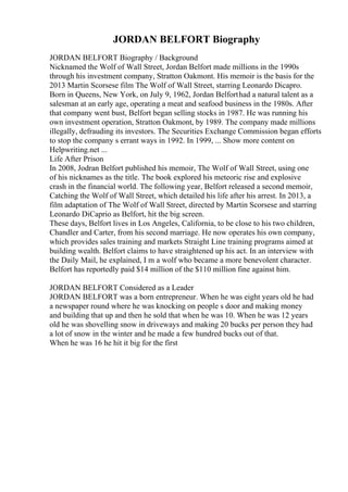 JORDAN BELFORT Biography
JORDAN BELFORT Biography / Background
Nicknamed the Wolf of Wall Street, Jordan Belfort made millions in the 1990s
through his investment company, Stratton Oakmont. His memoir is the basis for the
2013 Martin Scorsese film The Wolf of Wall Street, starring Leonardo Dicapro.
Born in Queens, New York, on July 9, 1962, Jordan Belforthad a natural talent as a
salesman at an early age, operating a meat and seafood business in the 1980s. After
that company went bust, Belfort began selling stocks in 1987. He was running his
own investment operation, Stratton Oakmont, by 1989. The company made millions
illegally, defrauding its investors. The Securities Exchange Commission began efforts
to stop the company s errant ways in 1992. In 1999, ... Show more content on
Helpwriting.net ...
Life After Prison
In 2008, Jodran Belfort published his memoir, The Wolf of Wall Street, using one
of his nicknames as the title. The book explored his meteoric rise and explosive
crash in the financial world. The following year, Belfort released a second memoir,
Catching the Wolf of Wall Street, which detailed his life after his arrest. In 2013, a
film adaptation of The Wolf of Wall Street, directed by Martin Scorsese and starring
Leonardo DiCaprio as Belfort, hit the big screen.
These days, Belfort lives in Los Angeles, California, to be close to his two children,
Chandler and Carter, from his second marriage. He now operates his own company,
which provides sales training and markets Straight Line training programs aimed at
building wealth. Belfort claims to have straightened up his act. In an interview with
the Daily Mail, he explained, I m a wolf who became a more benevolent character.
Belfort has reportedly paid $14 million of the $110 million fine against him.
JORDAN BELFORT Considered as a Leader
JORDAN BELFORT was a born entrepreneur. When he was eight years old he had
a newspaper round where he was knocking on people s door and making money
and building that up and then he sold that when he was 10. When he was 12 years
old he was shovelling snow in driveways and making 20 bucks per person they had
a lot of snow in the winter and he made a few hundred bucks out of that.
When he was 16 he hit it big for the first
 