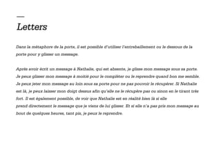 —
Letters
Dans la métaphore de la porte, il est possible d’utiliser l’entrebaillement ou le dessous de la
porte pour y glisser un message.


Après avoir écrit un message à Nathalie, qui est absente, je glisse mon message sous sa porte.
Je peux glisser mon message à moitié pour le compléter ou le reprendre quand bon me semble.
Je peux jeter mon message au loin sous sa porte pour ne pas pouvoir le récupérer. Si Nathalie
est là, je peux laisser mon doigt dessus afin qu’elle ne le récupère pas ou sinon en le tirant très
fort. Il est également possible, de voir que Nathalie est en réalité bien là si elle
prend directement le message que je viens de lui glisser. Et si elle n’a pas pris mon message au
bout de quelques heures, tant pis, je peux le reprendre.
 