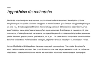 —
hypothèse de recherche
Parfois les mots manquent aux hommes pour transmettre leurs sentiments à quelqu’un d’autre.
Imaginons que l’on puisse annoncer un appel à la communication (par exemple un appel téléphonique,
un sms, etc.) de mille façons différentes. Il serait alors possible de différencier un appel discret, d’un
appel colérique ou un appel sans urgence, d’un appel amoureux. Se préparer à la rencontre, à la com-
munication, c’est également de transmettre imperceptiblement de nombreuses informations soutenues
par les émotions, par le contexte, par l’espace, par le jeu... On passe ainsi d’un mode de communication
binaire à un mode de communication analogue, organique prenant en compte la présence de l’autre.


Aujourd’hui habitué à l’abondance dans nos moyens de communiquer, l’hypothèse de recherche
serait de comprendre comment il est possible d’être notifié avec élégance et émotion de ces différentes
« intrusions » communicationnelles venues des nombreux canaux de communication numériques.
 