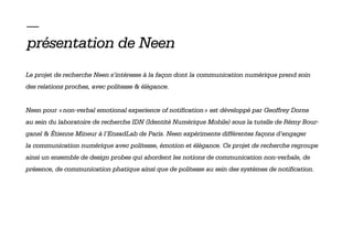 —
présentation de Neen
Le projet de recherche Neen s’intéresse à la façon dont la communication numérique prend soin
des relations proches, avec politesse & élégance.


Neen pour « non-verbal emotional experience of notification » est développé par Geoffrey Dorne
au sein du laboratoire de recherche IDN (Identité Numérique Mobile) sous la tutelle de Rémy Bour-
ganel & Étienne Mineur à l’EnsadLab de Paris. Neen expérimente différentes façons d’engager
la communication numérique avec politesse, émotion et élégance. Ce projet de recherche regroupe
ainsi un ensemble de design probes qui abordent les notions de communication non-verbale, de
présence, de communication phatique ainsi que de politesse au sein des systèmes de notification.
 