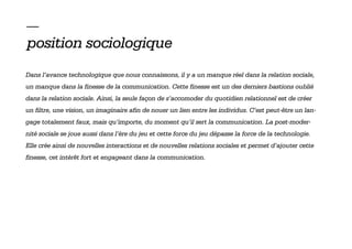 —
position sociologique
Dans l’avance technologique que nous connaissons, il y a un manque réel dans la relation sociale,
un manque dans la finesse de la communication. Cette finesse est un des derniers bastions oublié
dans la relation sociale. Ainsi, la seule façon de s’accomoder du quotidien relationnel est de créer
un filtre, une vision, un imaginaire afin de nouer un lien entre les individus. C’est peut-être un lan-
gage totalement faux, mais qu’importe, du moment qu’il sert la communication. La post-moder-
nité sociale se joue aussi dans l’ère du jeu et cette force du jeu dépasse la force de la technologie.
Elle crée ainsi de nouvelles interactions et de nouvelles relations sociales et permet d’ajouter cette
finesse, cet intérêt fort et engageant dans la communication.
 
