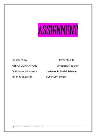ASSIGNMENT 
Presented by Presented to 
NEENA GOPINATHAN Anupama Teacher 
Option: social science Lecturer In Social Science 
FMTC MYLAPORE FMTC MYLAPORE 
1 | S C H O O L A N D C O MMU N I T Y 
 