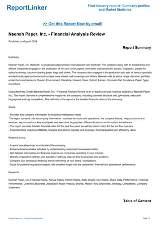 Find Industry reports, Company profiles
ReportLinker                                                                          and Market Statistics



                                                 >> Get this Report Now by email!

Neenah Paper, Inc. - Financial Analysis Review
Published on August 2009

                                                                                                                  Report Summary

Summary


Neenah Paper, Inc. (Neenah) is a specialty paper product manufacturer and marketer. The company along with its subsidiaries and
affiliate companies engages in the production of text and cover papers, laminated and translucent papers, art papers, papers for
optical scanning, vacuum cleaning paper bags and others. The company also engages in the production and sale of various specialty
and technical paper products such as tape base sheets, wall coverings and others. Neenah sells its entire range of product portfolio
under the brand names of Classic, Environment, Starwhite, Howard, Esse, Oxford, Eames, Coronado Sst, Sundance, Paper Tyger
and others.


Global Markets Direct's Neenah Paper, Inc. - Financial Analysis Review is an in-depth business, financial analysis of Neenah Paper,
Inc.. The report provides a comprehensive insight into the company, including business structure and operations, executive
biographies and key competitors. The hallmark of the report is the detailed financial ratios of the company


Scope


- Provides key company information for business intelligence needs
The report contains critical company information ' business structure and operations, the company history, major products and
services, key competitors, key employees and executive biographies, different locations and important subsidiaries.
- The report provides detailed financial ratios for the past five years as well as interim ratios for the last four quarters.
- Financial ratios include profitability, margins and returns, liquidity and leverage, financial position and efficiency ratios.


Reasons to buy


- A quick 'one-stop-shop' to understand the company.
- Enhance business/sales activities by understanding customers' businesses better.
- Get detailed information and financial analysis on companies operating in your industry.
- Identify prospective partners and suppliers ' with key data on their businesses and locations.
- Compare your company's financial trends with those of your peers / competitors.
- Scout for potential acquisition targets, with detailed insight into the companies' financial and operational performance.


Keywords


Neenah Paper, Inc.,Financial Ratios, Annual Ratios, Interim Ratios, Ratio Charts, Key Ratios, Share Data, Performance, Financial
Performance, Overview, Business Description, Major Product, Brands, History, Key Employees, Strategy, Competitors, Company
Statement,




                                                                                                                  Table of Content



Neenah Paper, Inc. - Financial Analysis Review                                                                                     Page 1/4
 