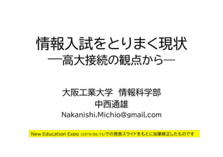 情報入試をとりまく現状
―高大接続の観点から―
大阪工業大学 情報科学部
中西通雄
Nakanishi.Michio@gmail.com
New Education Expo (2019/06/15)での発表スライドをもとに加筆修正したものです
 