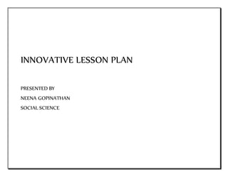 INNOVATIVE LESSON PLAN 
PRESENTED BY 
NEENA GOPINATHAN 
SOCIAL SCIENCE 
 