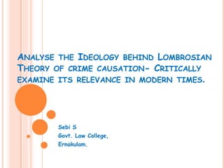 ANALYSE THE IDEOLOGY BEHIND LOMBROSIAN
THEORY OF CRIME CAUSATION- CRITICALLY
EXAMINE ITS RELEVANCE IN MODERN TIMES.
Sebi S
Govt. Law College,
Ernakulam.
 