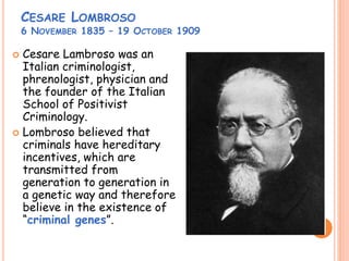 CESARE LOMBROSO
6 NOVEMBER 1835 – 19 OCTOBER 1909
 Cesare Lambroso was an
Italian criminologist,
phrenologist, physician and
the founder of the Italian
School of Positivist
Criminology.
 Lombroso believed that
criminals have hereditary
incentives, which are
transmitted from
generation to generation in
a genetic way and therefore
believe in the existence of
“criminal genes”.
 