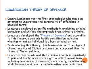 LOMBROSIAN THEORY OF DEVIANCE
 Cesare Lambroso was the first criminologist who made an
attempt to understand the personality of offenders in
physical terms.
 Lombroso employed scientific methods in explaining criminal
behaviour and shifted the emphasis from crime to criminal.
 Lombroso developed the ‘Theory of Deviance’ and according
to this theory, a person’s bodily constitution indicates
whether or not an individual is a born criminal or not.
 In developing this theory, Lambroso observed the physical
characteristics of Italian prisoners and compared them to
those of Italian soldiers.
 Lombroso also maintained that criminals had less sensitivity
to pain and touch; more acute sight; a lack of moral sense,
including an absence of remorse; more vanity, impulsiveness,
vindictiveness, and cruelty and also other manifestations.
 