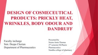DESIGN OF COSMECEUTICAL
PRODUCTS: PRICKLY HEAT,
WRINKLES, BODY ODOUR AND
DANDRUFF
1
Presented by
Neenu Anna Thomas
2nd semester M.Pharm
Pharmaceutics
Nandha college of pharmacy
Faculty incharge
Smt. Deepa Cherian
Department of Pharmaceutics
 
