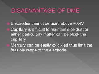  Electrodes cannot be used above +0.4V
 Capillary is difficult to maintain sice dust or
either particularly matter can be block the
capillary
 Mercury can be easily oxidixied thus limit the
feasible range of the electrode
 