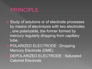  Study of solutions or of electrode processes
by means of electrolysis with two electrodes
, one polarizable, the former formed by
mercury regularly dropping from capillary
tube.
 POLARIZED ELECTRODE : Dropping
Mercury Electrode (DME)
 DEPOLARIZED ELECTRODE : Saturated
Calomel Electrode
 