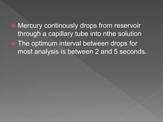  Mercury continously drops from reservoir
through a capillary tube into nthe solution
 The optimum interval between drops for
most analysis is between 2 and 5 seconds.
 
