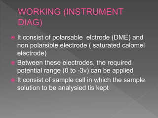  It consist of polarsable elctrode (DME) and
non polarsible electrode ( saturated calomel
electrode)
 Between these electrodes, the required
potential range (0 to -3v) can be applied
 It consist of sample cell in which the sample
solution to be analysied tis kept
 