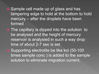  Sample cell made up of glass and has
tampering edge to hold at the bottom to hold
mercury – after the droplets have been
formed
 The capillary is dipped into the solution to
be analysed and the height of mercury
reservoir is analysied in such a way drop
time of about 2-7 sec is set
 Supporting electrolite be like kcl (50-100
times sample conc ) is added to the sample
solution to eliminate migration current.
 