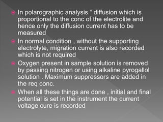  In polarographic analysis “ diffusion which is
proportional to the conc of the electrolite and
hence only the diffusion current has to be
measured
 In normal condition , without the supporting
electrolyte, migration current is also recorded
which is not required
 Oxygen present in sample solution is removed
by passing nitrogen or using alkaline pyrogallol
solution . Maximum suppressors are added in
the req conc.
 When all these things are done , initial and final
potential is set in the instrument the current
voltage cure is recorded
 