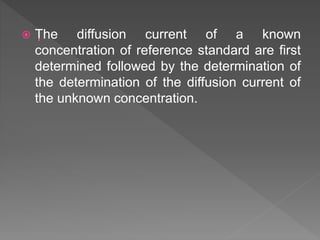  The diffusion current of a known
concentration of reference standard are first
determined followed by the determination of
the determination of the diffusion current of
the unknown concentration.
 