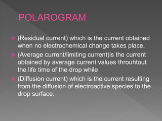  (Residual current) which is the current obtained
when no electrochemical change takes place.
 (Average current/limiting current)is the current
obtained by average current values throuhtout
the life time of the drop while
 (Diffusion current) which is the current resulting
from the diffusion of electroactive species to the
drop surface.
 