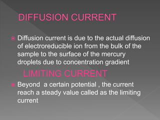 Diffusion current is due to the actual diffusion
of electroreducible ion from the bulk of the
sample to the surface of the mercury
droplets due to concentration gradient
LIMITING CURRENT
 Beyond a certain potential , the current
reach a steady value called as the limiting
current
 