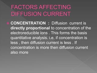  CONCENTRATION : Diffusion current is
directly proportional to concentration of the
electroreducible ions . This forms the basis
quantitative analysis. i.e, if concentration is
less , then diffusion current is less . If
concentration is more then diffusion current
also more
 
