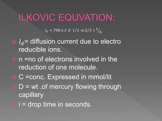  𝐼 𝑑= diffusion current due to electro
reducible ions.
 n =no of electrons involved in the
reduction of one molecule.
 C =conc. Expressed in mmol/lit
 D = wt .of mercury flowing through
capillary
 i = drop time in seconds.
𝐼 𝑑 = 708 𝑛 𝐶 𝐷 1 2 𝑚 2 3 𝑡 1
6
 