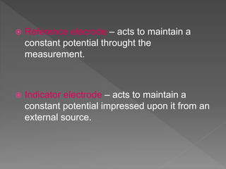  Reference elecrode – acts to maintain a
constant potential throught the
measurement.
 Indicator electrode – acts to maintain a
constant potential impressed upon it from an
external source.
 