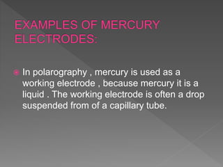  In polarography , mercury is used as a
working electrode , because mercury it is a
liquid . The working electrode is often a drop
suspended from of a capillary tube.
 