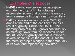  HMDE( HANGING MERCURY DROP ELECTRODE)-we
extrude the drop of Hg by rotating a
micrometer screw that pushes the mercury
from a reservoir through a narrow capillary.
 DME(DROPING MERCURY ELECTRODE )- mercury
drops at the end of the capillary tube as a
result of gravity. Unlike the HMDE , the
mercury drop of a DME grows continuously
as mercury flows from the reservoir under
the influence of gravity and has a infinite of
several seconds . At the end of its lifetime
the mercury drop dislodged ,either manually
or its own. and replaced by new drop.
 